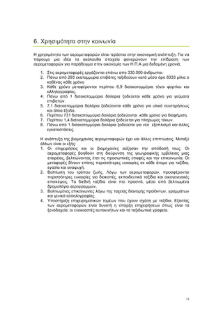 15
6. Χρησιµότητα στην κοινωνία
Η χρησιµότητα των αεροµεταφορών είναι τεράστια στην οικονοµική ανάπτυξη. Για να
πάρουµε µια ιδέα τα ακόλουθα στοιχεία φανερώνουν την επίδραση των
αεροµεταφορών για παράδειγµα στην οικονοµία των Η.Π.Α µια δεδοµένη χρονιά.
1. Στις αεροµεταφορές εργάζονται επάνω απο 330.000 άνθρωποι.
2. Πάνω από 293 εκατοµµυρια επιβάτες ταξιδεύουν κατά µέσο όρο 8333 µίλια ο
καθένας κάθε χρόνο
3. Κάθε χρόνο µεταφέρονται περίπου 6,9 δισεκατοµµύρια τόνοι φορτίου και
αλληλογραφίας.
4. Πάνω από 1 δισεκατοµµύριο δόλαρια ξοδεύεται κάθε χρόνο για γεύµατα
επιβατών.
5. 7,1 δισεκατοµµύρια δολάρια ξοδεύονται κάθε χρόνο για υλικά συντηρήσεως
και άλλα έξοδα.
6. Περίπου 731 δισεκατοµµύρια δολάρια ξοδεύονται κάθε χρόνο για διαφήµιση.
7. Περίπου 1,4 δισεκατοµµύρια δολάρια ξοδεύεται για πληρωµές τόκων.
8. Πάνω από 1 δισεκατοµµύρια δολάρια ξοδεύεται για νέο εξοπλισµό και άλλες
εγκαταστάσεις.
Η ανάπτυξη της βιοµηχανίας αεροµεταφορών έχει και άλλες επιπτώσεις. Μεταξύ
άλλων είναι οι εξής:
1. Οι επιχειρήσεις και οι βιοµηχανίες αύξησαν την απόδοσή τους. Οι
αεροµεταφορές βοηθούν στη διεύρυνση της γεωγραφικής εµβέλειας µιας
εταιρείας, βελτιώνοντας έτσι τις προσωπικές επαφές και την επικοινωνία. Οι
µεταφορές δίνουν επίσης περισσότερες ευκαιρίες σε κάθε άτοµο για ταξίδια,
εγασία και αναψυχή.
2. Βελτίωση του τρόπου ζωής. Λόγω των αεροµεταφορών, προσφέρονται
περισσότερες ευκαιρίες για διακοπές, εκπαιδευτικά ταξίδια και οικογενειακές
επισκέψεις. Τα διεθνή ταξίδια είναι πιο προσιτά, µέσα από βελτιωµένα
δροµολόγια αερογραµµών.
3. Βελτιωµένες επικοινωνίες λόγω της ταχείας διανοµής προϊόντων, γραµµάτων
και γενικά αλληλογραφίας.
4. Υποστήριξη επιχειρηµατικών τοµέων που έχουν σχέση µε ταξίδια. Εξαιτίας
των αεροµεταφορών είναι δυνατή η ύπαρξη επιχειρήσεων όπως είναι τα
ξενοδοχεία, οι ενοικιαστές αυτοκινήτων και τα ταξιδιωτικά γραφεία.
 