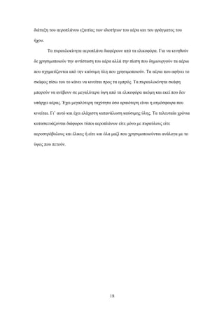 διάταξη του αεροπλάνου εξαιτίας των ιδιοτήτων του αέρα και του φράγματος του
ήχου.
Τα πυραυλοκίνητα αεροπλάνα διαφέρουν από τα ελικοφόρα. Για να κινηθούν
δε χρησιμοποιούν την αντίσταση του αέρα αλλά την πίεση που δημιουργούν τα αέρια
που σχηματίζονται από την καύσιμη ύλη που χρησιμοποιούν. Τα αέρια που αφήνει το
σκάφος πίσω του το κάνει να κινείται προς τα εμπρός. Τα πυραυλοκίνητα σκάφη
μπορούν να ανέβουν σε μεγαλύτερα ύψη από τα ελικοφόρα ακόμη και εκεί που δεν
υπάρχει αέρας. Έχει μεγαλύτερη ταχύτητα όσο αραιότερη είναι η ατμόσφαιρα που
κινείται. Γι’ αυτό και έχει ελάχιστη κατανάλωση καύσιμης ύλης. Τα τελευταία χρόνια
κατασκευάζονται διάφοροι τύποι αεροπλάνων είτε μόνο με πυραύλους είτε
αεροστρόβυλους και έλικες ή είτε και όλα μαζί που χρησιμοποιούνται ανάλογα με το
ύψος που πετούν.
18
 