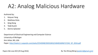 A2: Analog Malicious Hardware
Authored by:
1. Kaiyuan Yang
2. Matthew Hicks
3. Qing Dong
4. Todd Austin
5. Dennis Sylvester
Department of Electrical Engineering and Computer Science
University of Michigan
Ann Arbor, MI, USA
Paper: http://static1.1.sqspcdn.com/static/f/543048/26931843/1464016046717/A2_SP_2016.pdf
1
Papers We Love #22 (29 Aug 2016) By: Yeo Kheng Meng (yeokm1@gmail.com)
 