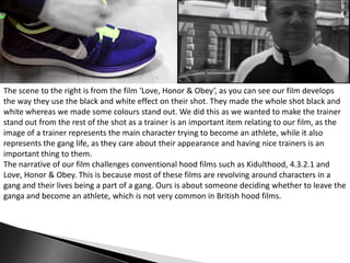 The scene to the right is from the film ‘Love, Honor & Obey’, as you can see our film develops
the way they use the black and white effect on their shot. They made the whole shot black and
white whereas we made some colours stand out. We did this as we wanted to make the trainer
stand out from the rest of the shot as a trainer is an important item relating to our film, as the
image of a trainer represents the main character trying to become an athlete, while it also
represents the gang life, as they care about their appearance and having nice trainers is an
important thing to them.
The narrative of our film challenges conventional hood films such as Kidulthood, 4.3.2.1 and
Love, Honor & Obey. This is because most of these films are revolving around characters in a
gang and their lives being a part of a gang. Ours is about someone deciding whether to leave the
ganga and become an athlete, which is not very common in British hood films.

 
