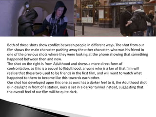 Both of these shots show conflict between people in different ways. The shot from our
film shows the main character pushing away the other character, who was his friend in
one of the previous shots where they were looking at the phone showing that something
happened between then and now.
The shot on the right is from Adulthood and shows a more direct form of
confrontation, as this is a sequel to Kidulthood, anyone who is a fan of that film will
realise that these two used to be friends in the first film, and will want to watch what
happened to them to become like this towards each other.
Our shot has developed upon this one as ours has a darker feel to it, the Adulthood shot
is in daylight in front of a station, ours is set in a darker tunnel instead, suggesting that
the overall feel of our film will be quite dark.

 