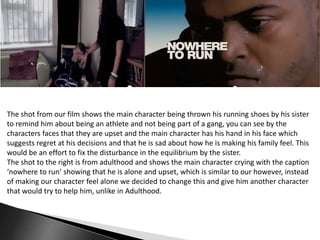 The shot from our film shows the main character being thrown his running shoes by his sister
to remind him about being an athlete and not being part of a gang, you can see by the
characters faces that they are upset and the main character has his hand in his face which
suggests regret at his decisions and that he is sad about how he is making his family feel. This
would be an effort to fix the disturbance in the equilibrium by the sister.
The shot to the right is from adulthood and shows the main character crying with the caption
‘nowhere to run’ showing that he is alone and upset, which is similar to our however, instead
of making our character feel alone we decided to change this and give him another character
that would try to help him, unlike in Adulthood.

 