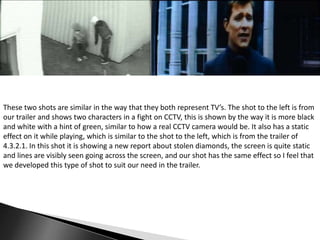 These two shots are similar in the way that they both represent TV’s. The shot to the left is from
our trailer and shows two characters in a fight on CCTV, this is shown by the way it is more black
and white with a hint of green, similar to how a real CCTV camera would be. It also has a static
effect on it while playing, which is similar to the shot to the left, which is from the trailer of
4.3.2.1. In this shot it is showing a new report about stolen diamonds, the screen is quite static
and lines are visibly seen going across the screen, and our shot has the same effect so I feel that
we developed this type of shot to suit our need in the trailer.

 