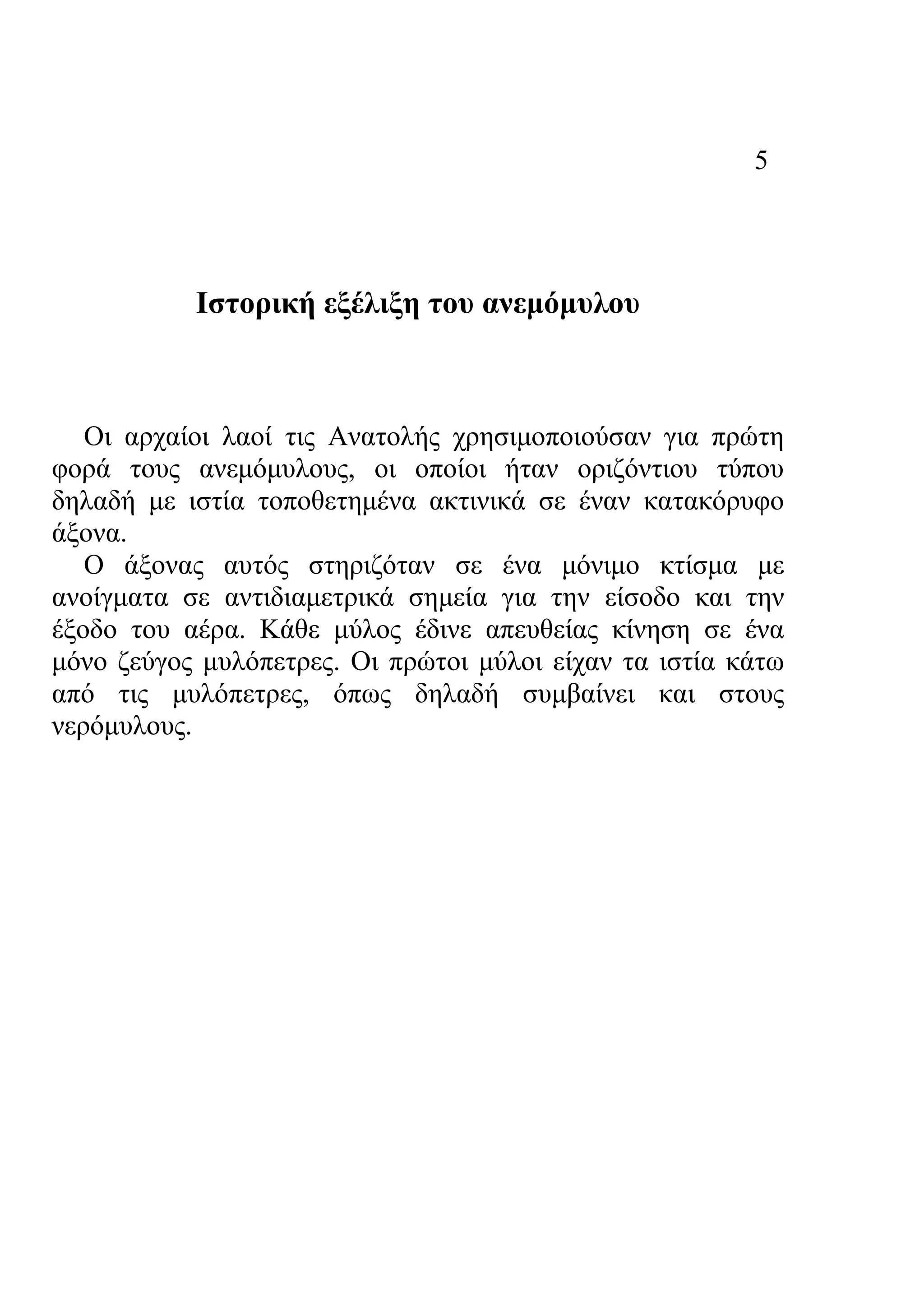 5
Ιστορική εξέλιξη του ανεμόμυλου
Οι αρχαίοι λαοί τις Ανατολής χρησιμοποιούσαν για πρώτη
φορά τους ανεμόμυλους, οι οποίοι ήταν οριζόντιου τύπου
δηλαδή με ιστία τοποθετημένα ακτινικά σε έναν κατακόρυφο
άξονα.
Ο άξονας αυτός στηριζόταν σε ένα μόνιμο κτίσμα με
ανοίγματα σε αντιδιαμετρικά σημεία για την είσοδο και την
έξοδο του αέρα. Κάθε μύλος έδινε απευθείας κίνηση σε ένα
μόνο ζεύγος μυλόπετρες. Οι πρώτοι μύλοι είχαν τα ιστία κάτω
από τις μυλόπετρες, όπως δηλαδή συμβαίνει και στους
νερόμυλους.
 