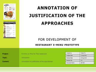 ANNOTATION OF
                     JUSTIFICATION OF THE
                                       APPROACHES


                                   FOR DEVELOPMENT OF
                               R ESTAUR A N T E - MENU PR OTO T YP E


                                                           Created by      Traitet Th.
Project:   E-menu on iPad for Thai restaurant
                                                           Created Date    11 Aug 2012

Topic:     Annotation                                      Revised Date    22 Aug 2012

                                                           Revision No.    1.0
Content:   Annotation of justification of the approaches
                                                           Document Name   A02-001
 