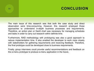 CONCLUSION
11
The main issue of this research was that both the case study and direct
observation were time-consuming. However, this research employed those
approaches to understand in-depth business processes and requirements.
Therefore, an action plan or Gantt chart was necessary for managing schedules
and tasks in order to carry out research within definite time.
Furthermore, RAD methodology with prototyping was also a good approach to
reduce implementation time. It also enabled the developer to work more closely
with stakeholders for gathering requirements and receiving feedback. Therefore,
the final prototype could be developed close to business requirements.
Finally, group interviews could provide useful recommendations and feedback on
the e-menu prototype to produce e-menu application in the future.
 