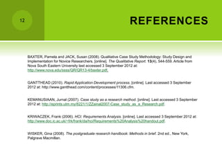 REFERENCES
12
BAXTER, Pamela and JACK, Susan (2008). Qualitative Case Study Methodology: Study Design and
Implementation for Novice Researchers. [online]. The Qualitative Report. 13(4), 544-559. Article from
Nova South Eastern University last accessed 3 September 2012 at:
http://www.nova.edu/ssss/QR/QR13-4/baxter.pdf.
GANTTHEAD (2010). Rapid Application Development process. [online]. Last accessed 3 September
2012 at: http://www.gantthead.com/content/processes/11306.cfm.
KEMANUSIAAN, Jurnal (2007). Case study as a research method. [online]. Last accessed 3 September
2012 at: http://eprints.utm.my/8221/1/ZZainal2007-Case_study_as_a_Research.pdf.
KRIWACZEK, Frank (2006). HCI: Requirements Analysis. [online]. Last accessed 3 September 2012 at:
http://www.doc.ic.ac.uk/~frk/frank/da/hci/Requirements%20Analysis%20handout.pdf.
WISKER, Gina (2008). The postgraduate research handbook: Methods in brief. 2nd ed., New York,
Palgrave Macmillan.
 