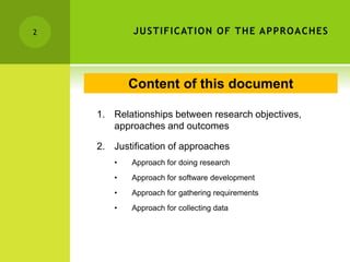 JUSTIFICATION OF THE APPROACHES
1. Relationships between research objectives,
approaches and outcomes
2. Justification of approaches
• Approach for doing research
• Approach for software development
• Approach for gathering requirements
• Approach for collecting data
2
Content of this document
 