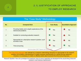 7
2.1) JUSTIFICATION OF APPROACHE
TO EMPLOY RESEARCH
No Compared item Case Study Quantitative Approach
1
Providing holistic and in-depth explanations of the
behavioural problems
Yes No
2 Suitable for conducting evaluation research Yes No
3
Appropriate for a descriptive research question, such
as what or how.
Yes No
4 Time-consuming Yes No
The “Case Study” Methodology
(Kemanusiaan 2007; Baxter and Jack 2008)
The Case Study approach was selected as a research methodology because it is appropriate for the research
question and enables understanding of in-depth business requirements of a casual dinning restaurant.
However, it is necessary to make an effective action plan to prevent the time-consuming issue.
Research Question: How can a prototype of an electronic menu (e-menu) application be developed for the casual dining restaurant
industry to meet business requirements?
 