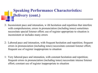 Speaking Performance Characteristics:
        Delivery (cont.)

3: Inconsistent pace and intonation, w ith hesitation and repetition that interfere
   with comprehension; errors in pronunciation (including tones) sometimes
   necessitate special listener effort; use of register appropriate to situation is
   inconsistent or includes many errors

2: Labored pace and intonation, with frequent hesitation and repetition; frequent
   errors in pronunciation (including tones) necessitate constant listener effort;
   frequent use of register inappropriate to situation

1: Very labored pace and intonation, with constant hesitation and repetition;
   frequent errors in pronunciation (including tones) necessitate intense listener
   effort; constant use of register inappropriate to situation
 