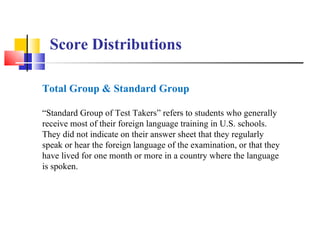 Score Distributions

Total Group & Standard Group

“Standard Group of Test Takers” refers to students who generally
receive most of their foreign language training in U.S. schools.
They did not indicate on their answer sheet that they regularly
speak or hear the foreign language of the examination, or that they
have lived for one month or more in a country where the language
is spoken.
 