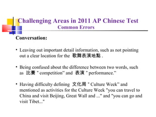 Challenging Areas in 2011 AP Chinese Test
                     Common Errors

Conversation:

• Leaving out important detail information, such as not pointing
  out a clear location for the 歌舞表演地點 .

• Being confused about the difference between two words, such
  as 比賽 “ competition” and 表演 “ performance.”

• Having difficulty defining 文化周 “ Culture Week” and
  mentioned as activities for the Culture Week "you can travel to
  China and visit Beijing, Great Wall and ..." and "you can go and
  visit Tibet..."
 