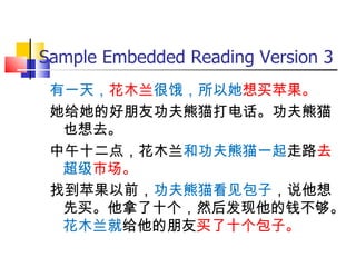 Sample Embedded Reading Version 3
 有一天，花木兰很饿，所以她想买苹果。
 她给她的好朋友功夫熊猫打电话。功夫熊猫
  也想去。
 中午十二点，花木兰和功夫熊猫一起走路去
  超级市场。
 找到苹果以前，功夫熊猫看见包子，说他想
  先买。他拿了十个，然后发现他的钱不够。
  花木兰就给他的朋友买了十个包子。
 