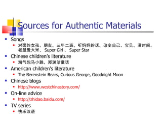 Sources for Authentic Materials
   Songs
       对面的女孩、朋友、三年二班、听妈妈的话、改变自己、宝贝、没时间、
        老鼠爱大米、 Super Girl 、 Super Star
   Chinese children’s literature
       淘气包马小跳、郑渊洁童话
   American children’s literature
       The Berenstein Bears, Curious George, Goodnight Moon
   Chinese blogs
       http://www.westchinastory.com/
   On-line advice
       http://zhidao.baidu.com/
   TV series
       快乐汉语
 