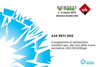 A2A RETI GAS
Il programma di sostituzione
contatori gas, alla luce delle nuove
normative: 651/2014/R/gas
 