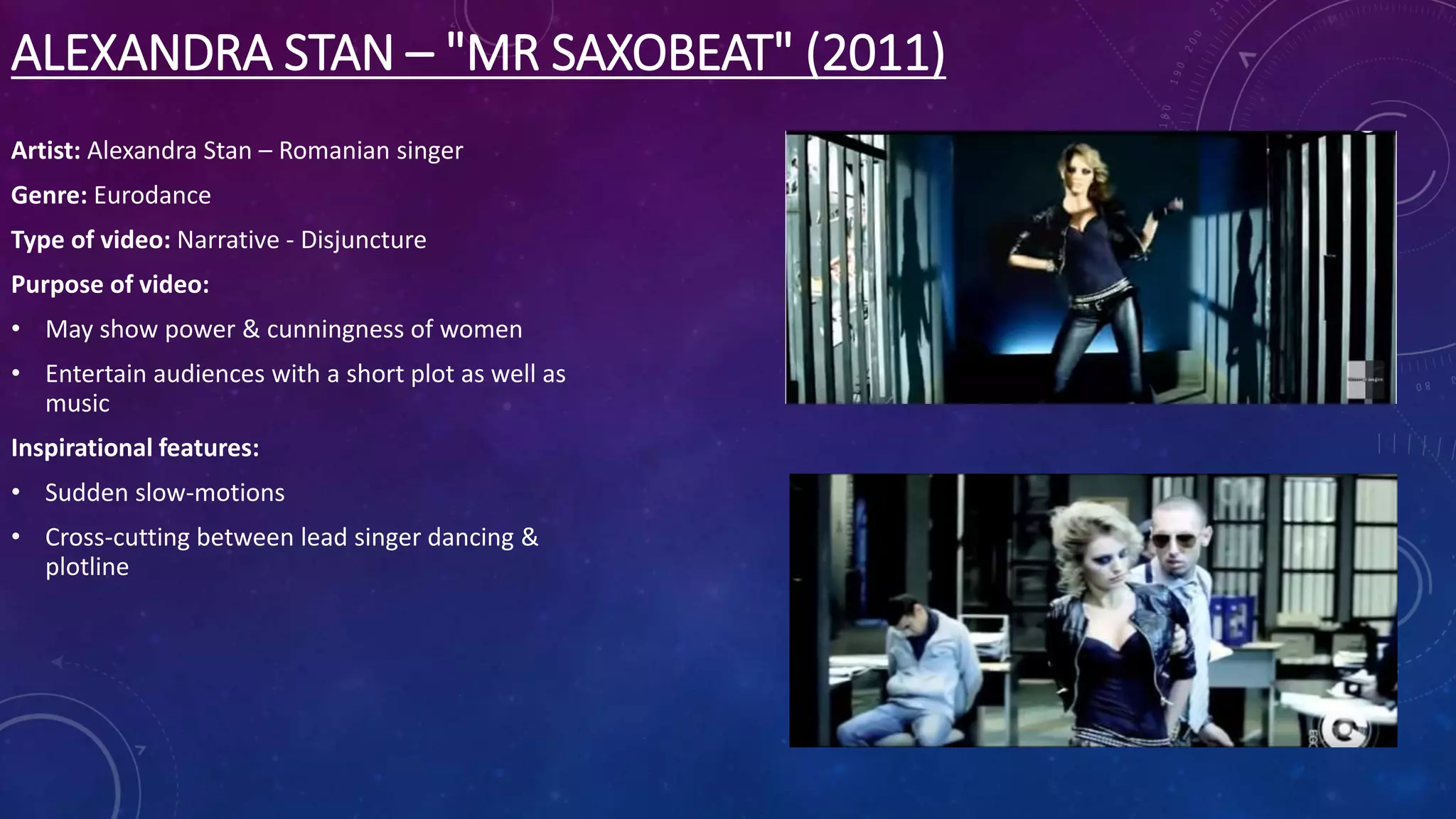 ALEXANDRA STAN – "MR SAXOBEAT" (2011)
Artist: Alexandra Stan – Romanian singer
Genre: Eurodance
Type of video: Narrative - Disjuncture
Purpose of video:
• May show power & cunningness of women
• Entertain audiences with a short plot as well as
music
Inspirational features:
• Sudden slow-motions
• Cross-cutting between lead singer dancing &
plotline
 