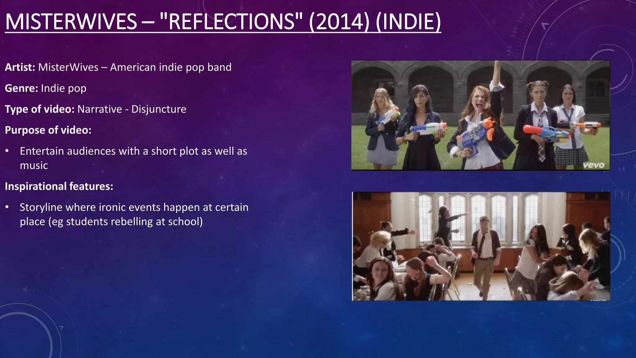 MISTERWIVES – "REFLECTIONS" (2014) (INDIE)
Artist: MisterWives – American indie pop band
Genre: Indie pop
Type of video: Narrative - Disjuncture
Purpose of video:
• Entertain audiences with a short plot as well as
music
Inspirational features:
• Storyline where ironic events happen at certain
place (eg students rebelling at school)
 