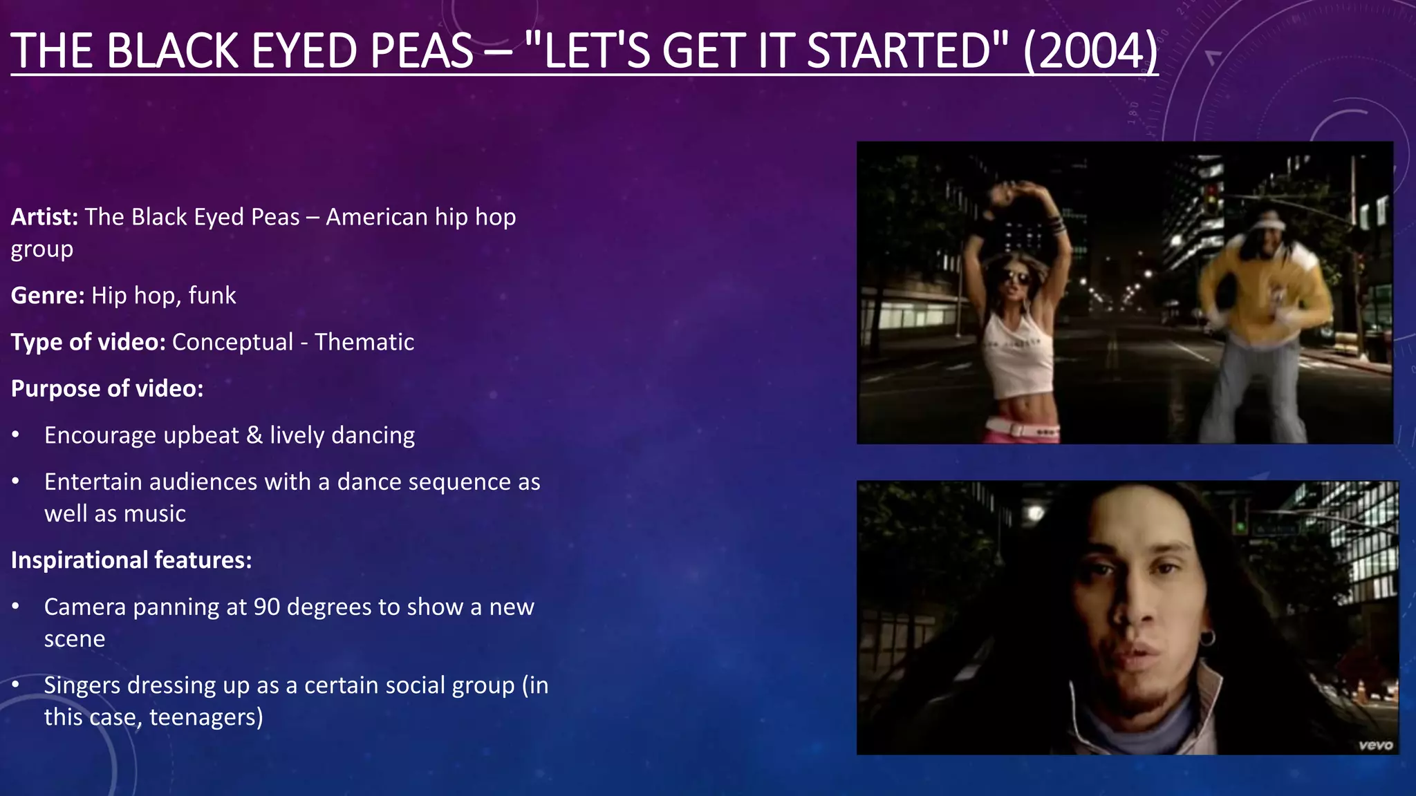 THE BLACK EYED PEAS – "LET'S GET IT STARTED" (2004)
Artist: The Black Eyed Peas – American hip hop
group
Genre: Hip hop, funk
Type of video: Conceptual - Thematic
Purpose of video:
• Encourage upbeat & lively dancing
• Entertain audiences with a dance sequence as
well as music
Inspirational features:
• Camera panning at 90 degrees to show a new
scene
• Singers dressing up as a certain social group (in
this case, teenagers)
 
