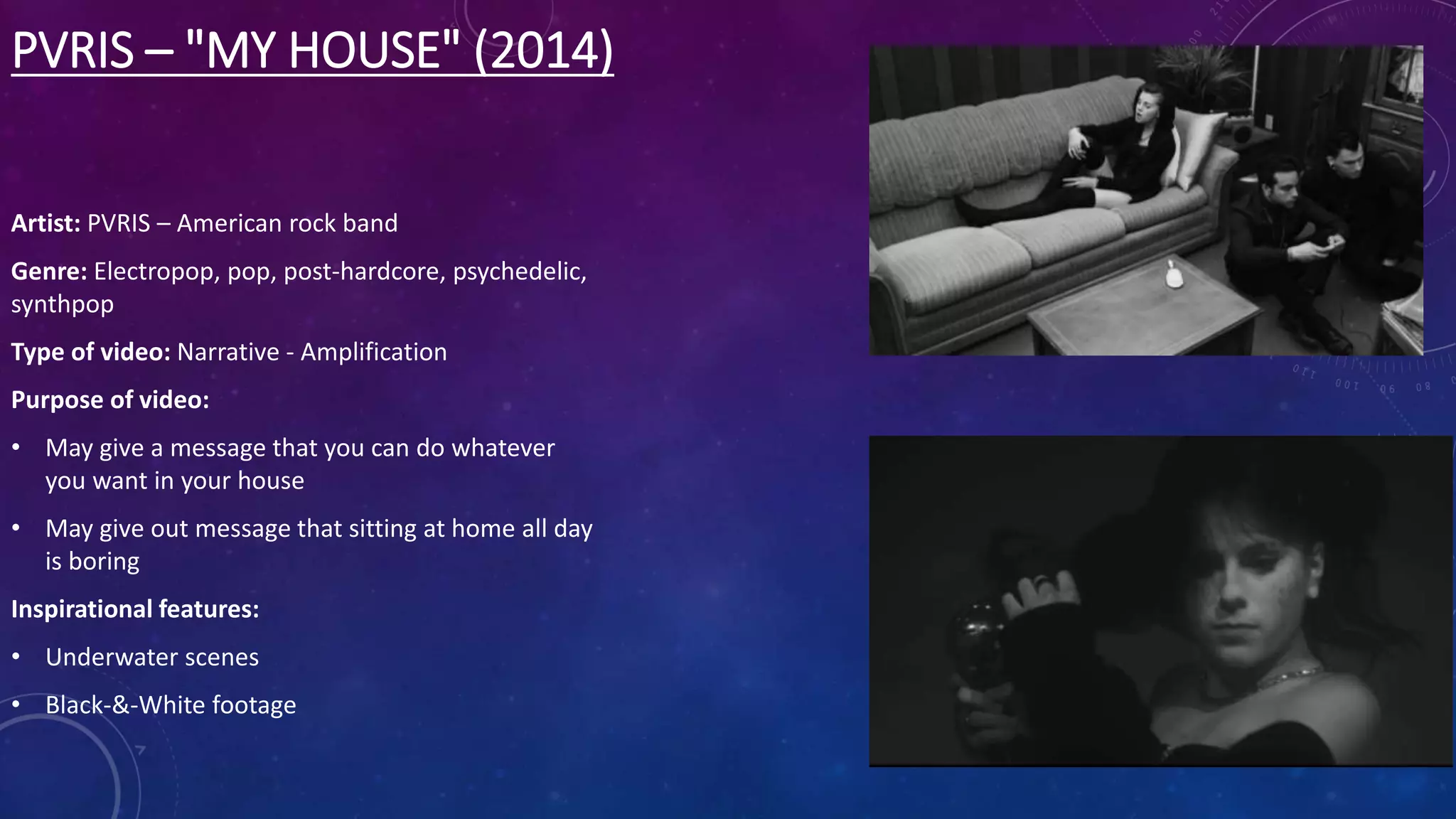 PVRIS – "MY HOUSE" (2014)
Artist: PVRIS – American rock band
Genre: Electropop, pop, post-hardcore, psychedelic,
synthpop
Type of video: Narrative - Amplification
Purpose of video:
• May give a message that you can do whatever
you want in your house
• May give out message that sitting at home all day
is boring
Inspirational features:
• Underwater scenes
• Black-&-White footage
 