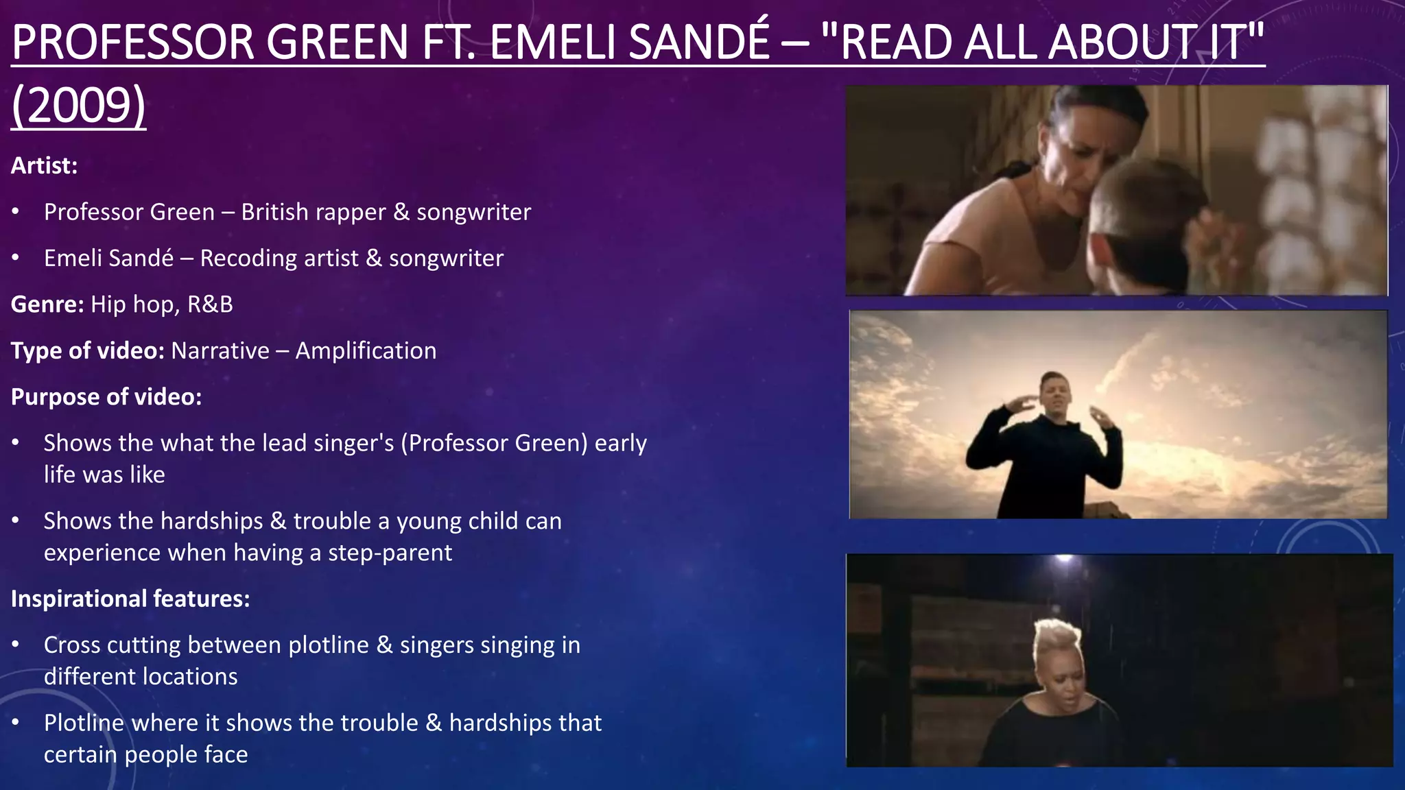 PROFESSOR GREEN FT. EMELI SANDÉ – "READ ALL ABOUT IT"
(2009)
Artist:
• Professor Green – British rapper & songwriter
• Emeli Sandé – Recoding artist & songwriter
Genre: Hip hop, R&B
Type of video: Narrative – Amplification
Purpose of video:
• Shows the what the lead singer's (Professor Green) early
life was like
• Shows the hardships & trouble a young child can
experience when having a step-parent
Inspirational features:
• Cross cutting between plotline & singers singing in
different locations
• Plotline where it shows the trouble & hardships that
certain people face
 