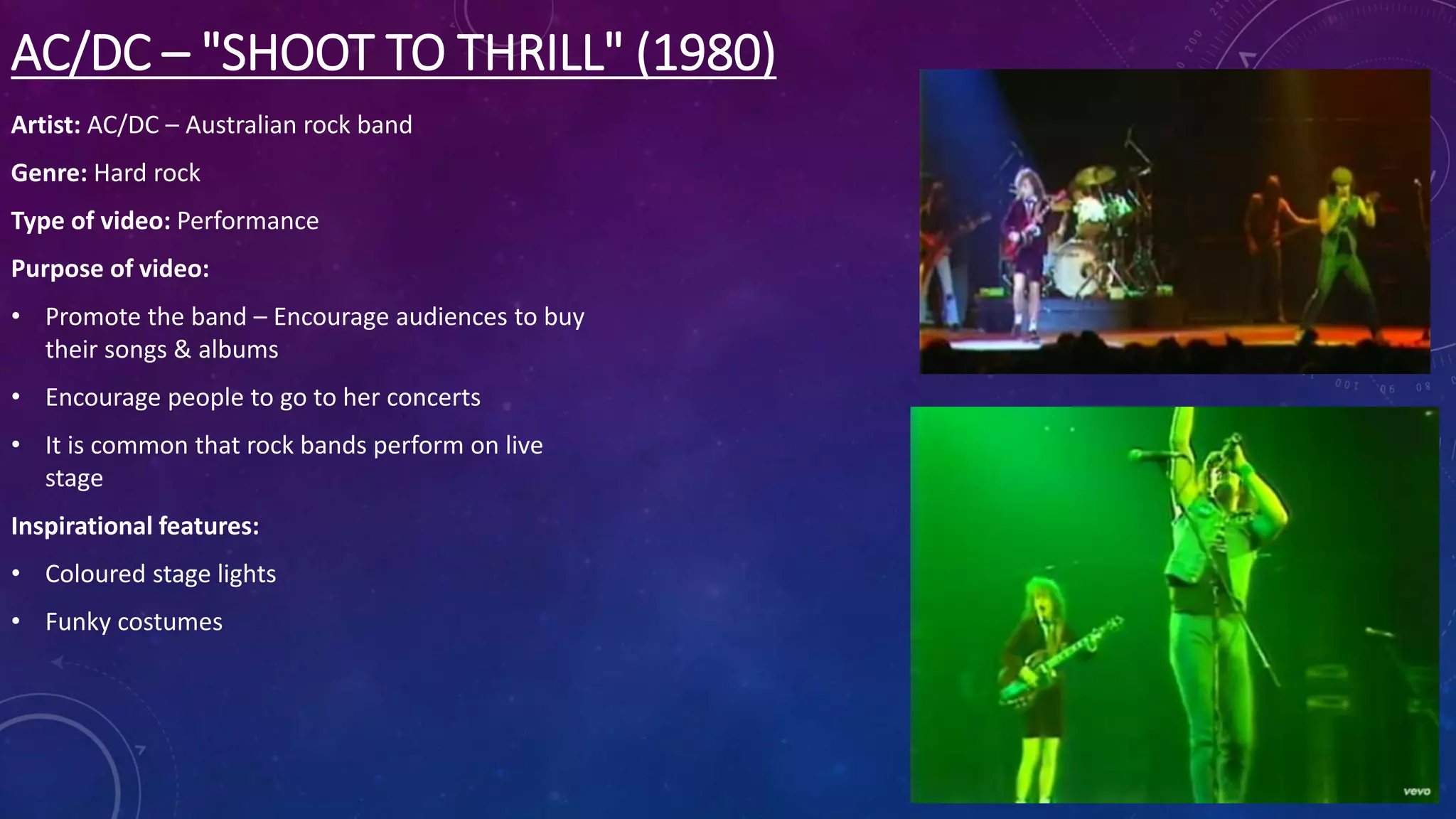 AC/DC – "SHOOT TO THRILL" (1980)
Artist: AC/DC – Australian rock band
Genre: Hard rock
Type of video: Performance
Purpose of video:
• Promote the band – Encourage audiences to buy
their songs & albums
• Encourage people to go to her concerts
• It is common that rock bands perform on live
stage
Inspirational features:
• Coloured stage lights
• Funky costumes
 