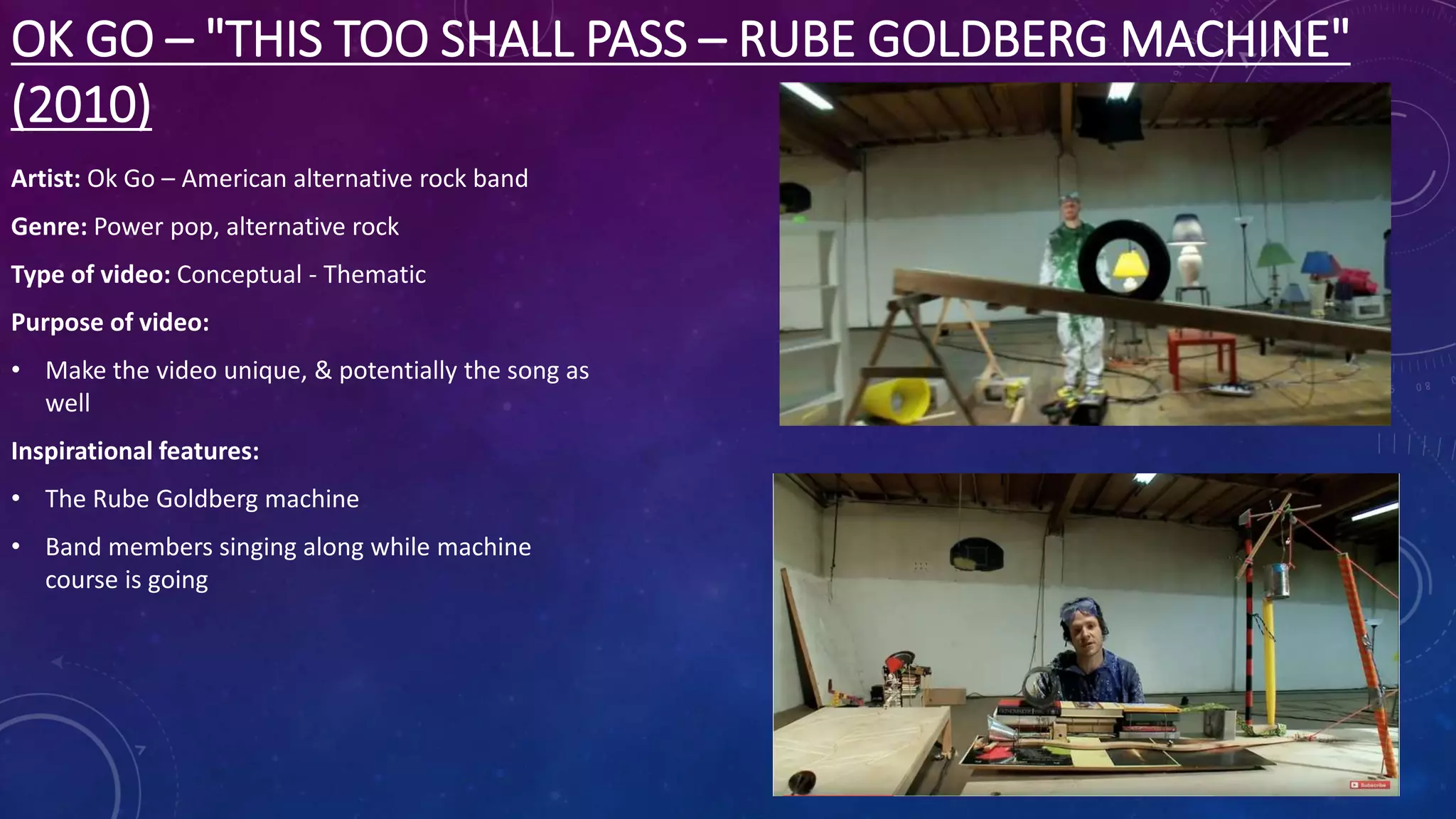 OK GO – "THIS TOO SHALL PASS – RUBE GOLDBERG MACHINE"
(2010)
Artist: Ok Go – American alternative rock band
Genre: Power pop, alternative rock
Type of video: Conceptual - Thematic
Purpose of video:
• Make the video unique, & potentially the song as
well
Inspirational features:
• The Rube Goldberg machine
• Band members singing along while machine
course is going
 