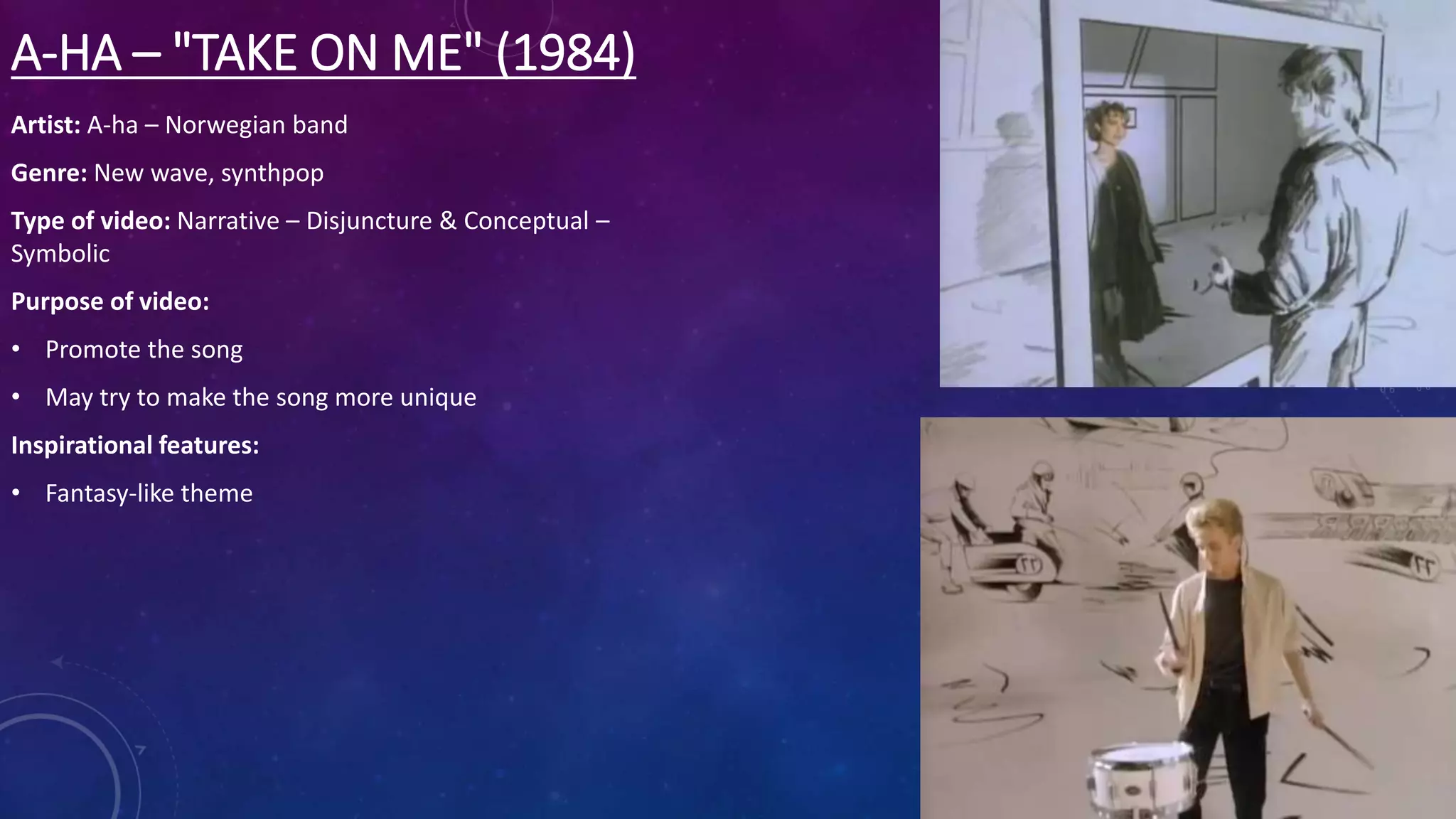 A-HA – "TAKE ON ME" (1984)
Artist: A-ha – Norwegian band
Genre: New wave, synthpop
Type of video: Narrative – Disjuncture & Conceptual –
Symbolic
Purpose of video:
• Promote the song
• May try to make the song more unique
Inspirational features:
• Fantasy-like theme
 