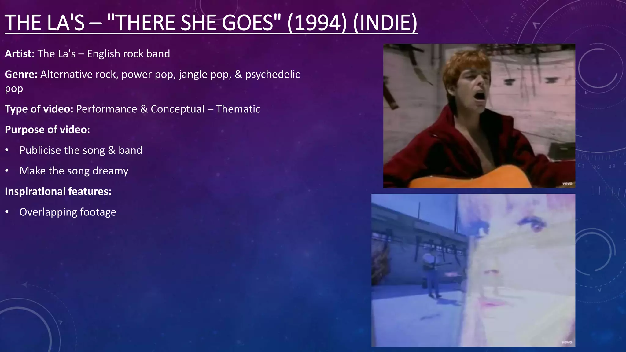 THE LA'S – "THERE SHE GOES" (1994) (INDIE)
Artist: The La's – English rock band
Genre: Alternative rock, power pop, jangle pop, & psychedelic
pop
Type of video: Performance & Conceptual – Thematic
Purpose of video:
• Publicise the song & band
• Make the song dreamy
Inspirational features:
• Overlapping footage
 