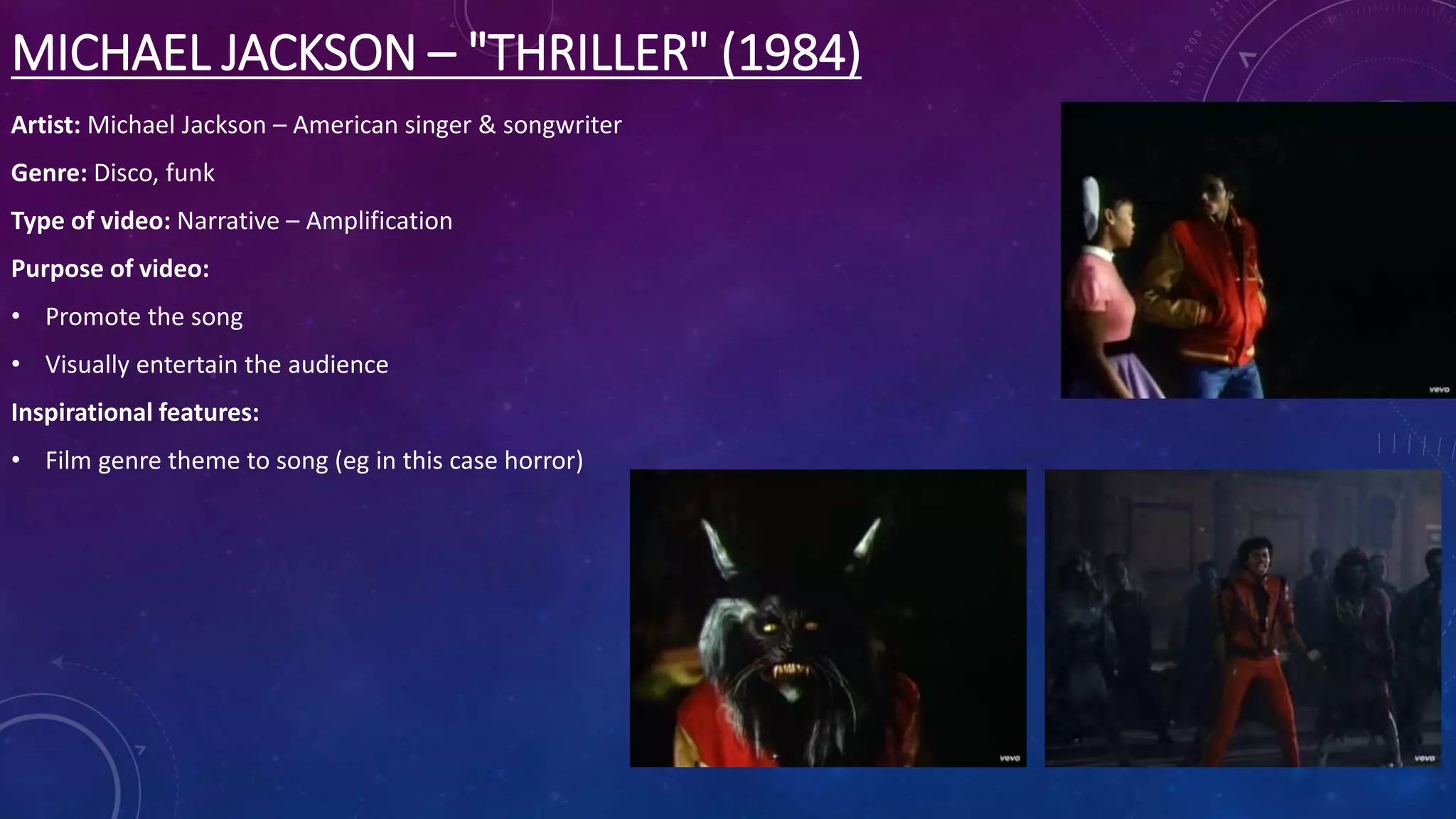 MICHAEL JACKSON – "THRILLER" (1984)
Artist: Michael Jackson – American singer & songwriter
Genre: Disco, funk
Type of video: Narrative – Amplification
Purpose of video:
• Promote the song
• Visually entertain the audience
Inspirational features:
• Film genre theme to song (eg in this case horror)
 