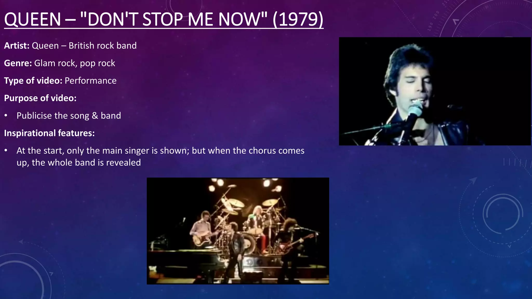 QUEEN – "DON'T STOP ME NOW" (1979)
Artist: Queen – British rock band
Genre: Glam rock, pop rock
Type of video: Performance
Purpose of video:
• Publicise the song & band
Inspirational features:
• At the start, only the main singer is shown; but when the chorus comes
up, the whole band is revealed
 