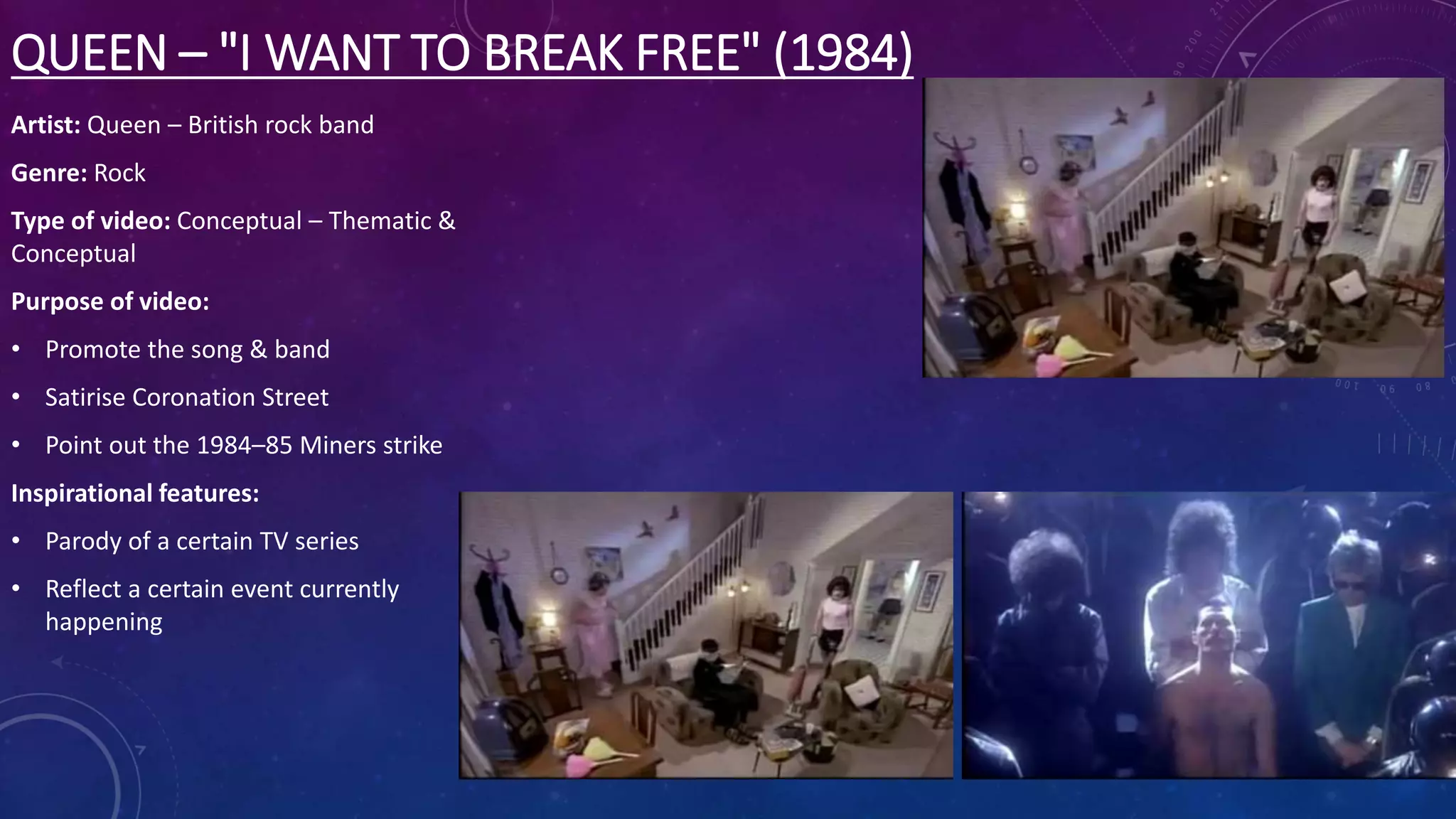 QUEEN – "I WANT TO BREAK FREE" (1984)
Artist: Queen – British rock band
Genre: Rock
Type of video: Conceptual – Thematic &
Conceptual
Purpose of video:
• Promote the song & band
• Satirise Coronation Street
• Point out the 1984–85 Miners strike
Inspirational features:
• Parody of a certain TV series
• Reflect a certain event currently
happening
 