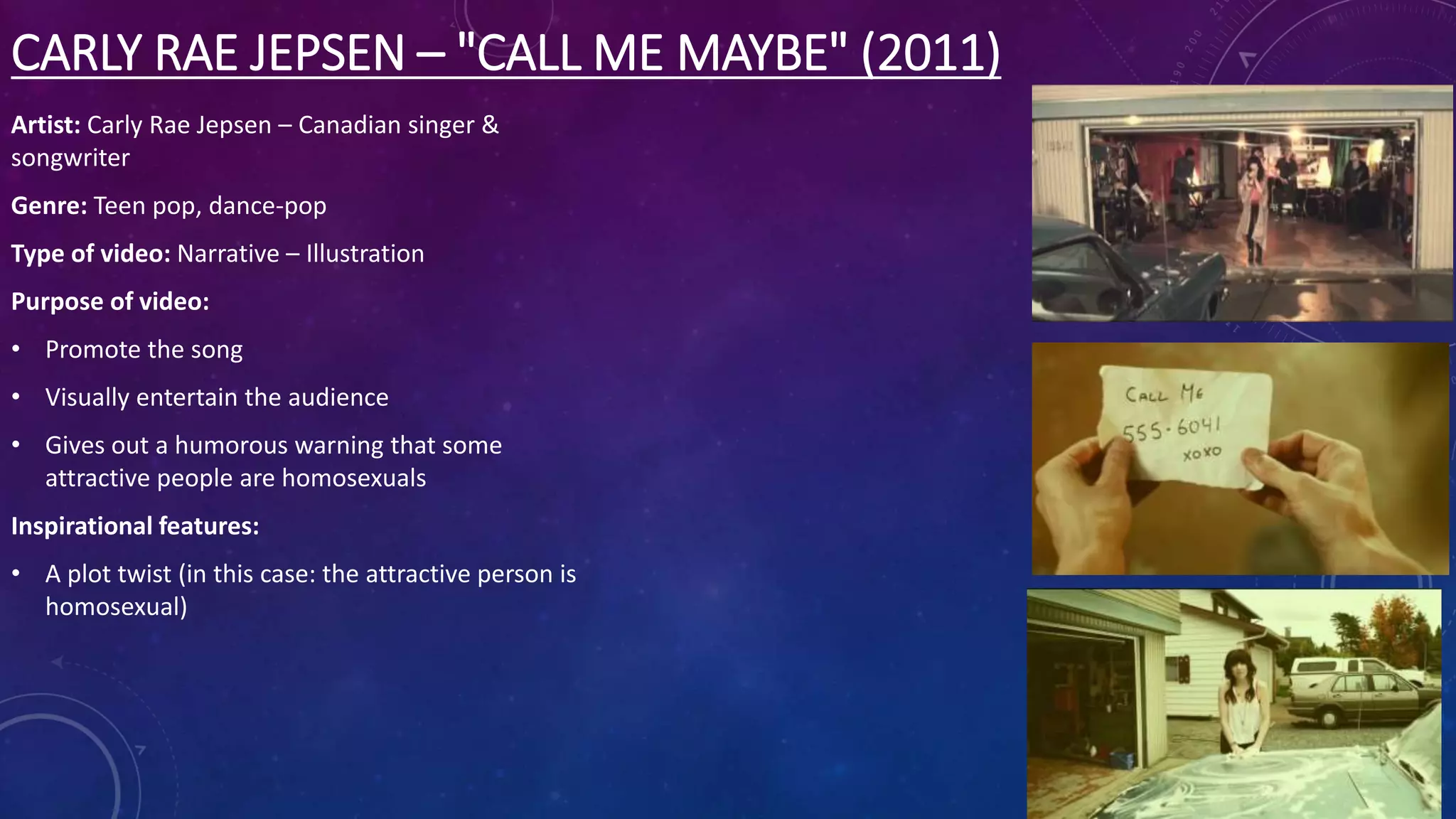 CARLY RAE JEPSEN – "CALL ME MAYBE" (2011)
Artist: Carly Rae Jepsen – Canadian singer &
songwriter
Genre: Teen pop, dance-pop
Type of video: Narrative – Illustration
Purpose of video:
• Promote the song
• Visually entertain the audience
• Gives out a humorous warning that some
attractive people are homosexuals
Inspirational features:
• A plot twist (in this case: the attractive person is
homosexual)
 