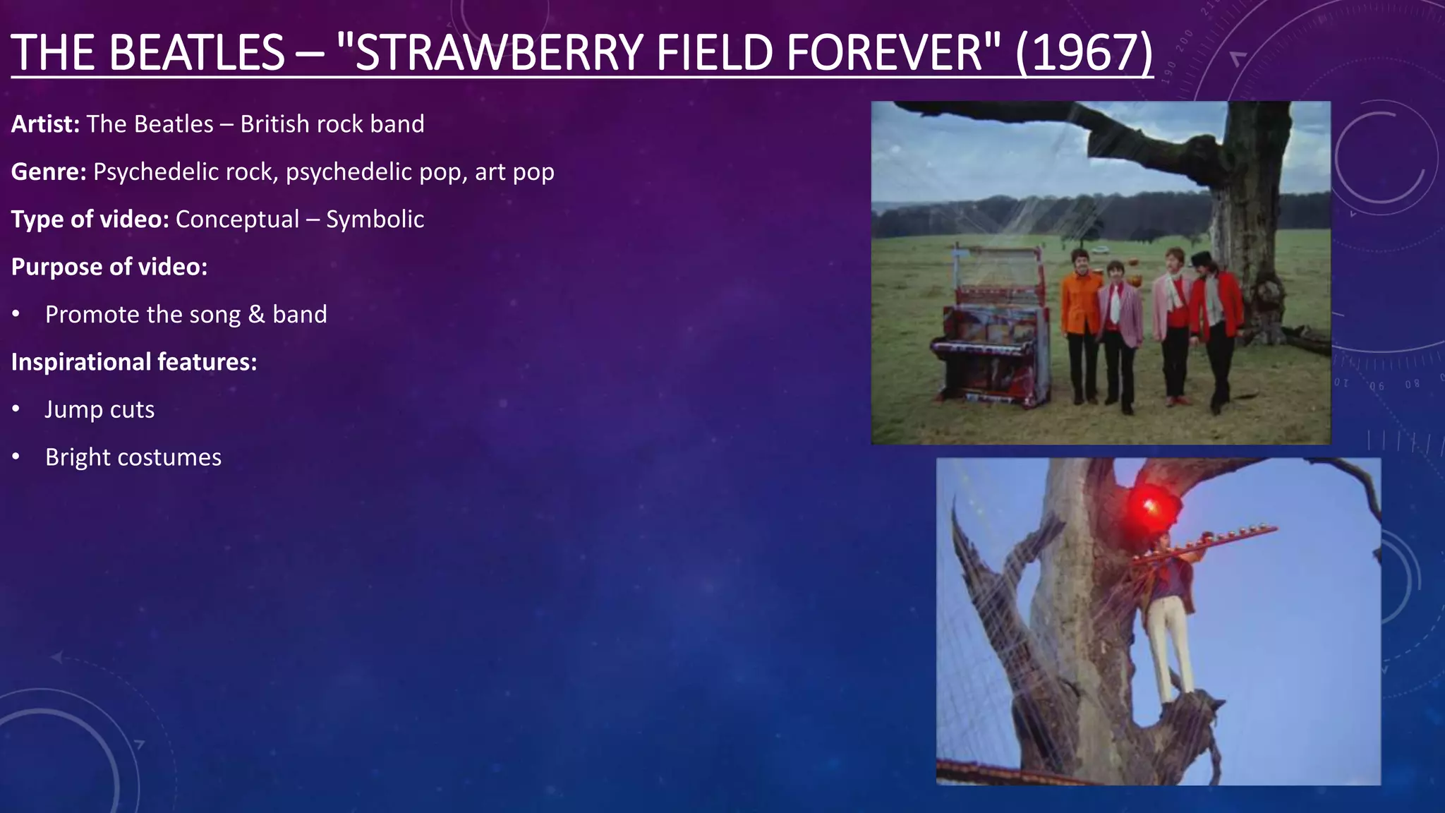 THE BEATLES – "STRAWBERRY FIELD FOREVER" (1967)
Artist: The Beatles – British rock band
Genre: Psychedelic rock, psychedelic pop, art pop
Type of video: Conceptual – Symbolic
Purpose of video:
• Promote the song & band
Inspirational features:
• Jump cuts
• Bright costumes
 