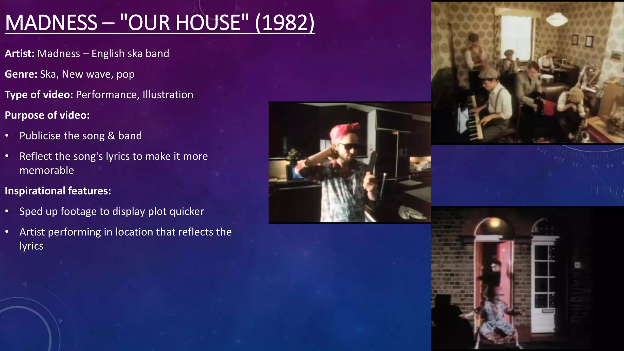 MADNESS – "OUR HOUSE" (1982)
Artist: Madness – English ska band
Genre: Ska, New wave, pop
Type of video: Performance, Illustration
Purpose of video:
• Publicise the song & band
• Reflect the song's lyrics to make it more
memorable
Inspirational features:
• Sped up footage to display plot quicker
• Artist performing in location that reflects the
lyrics
 