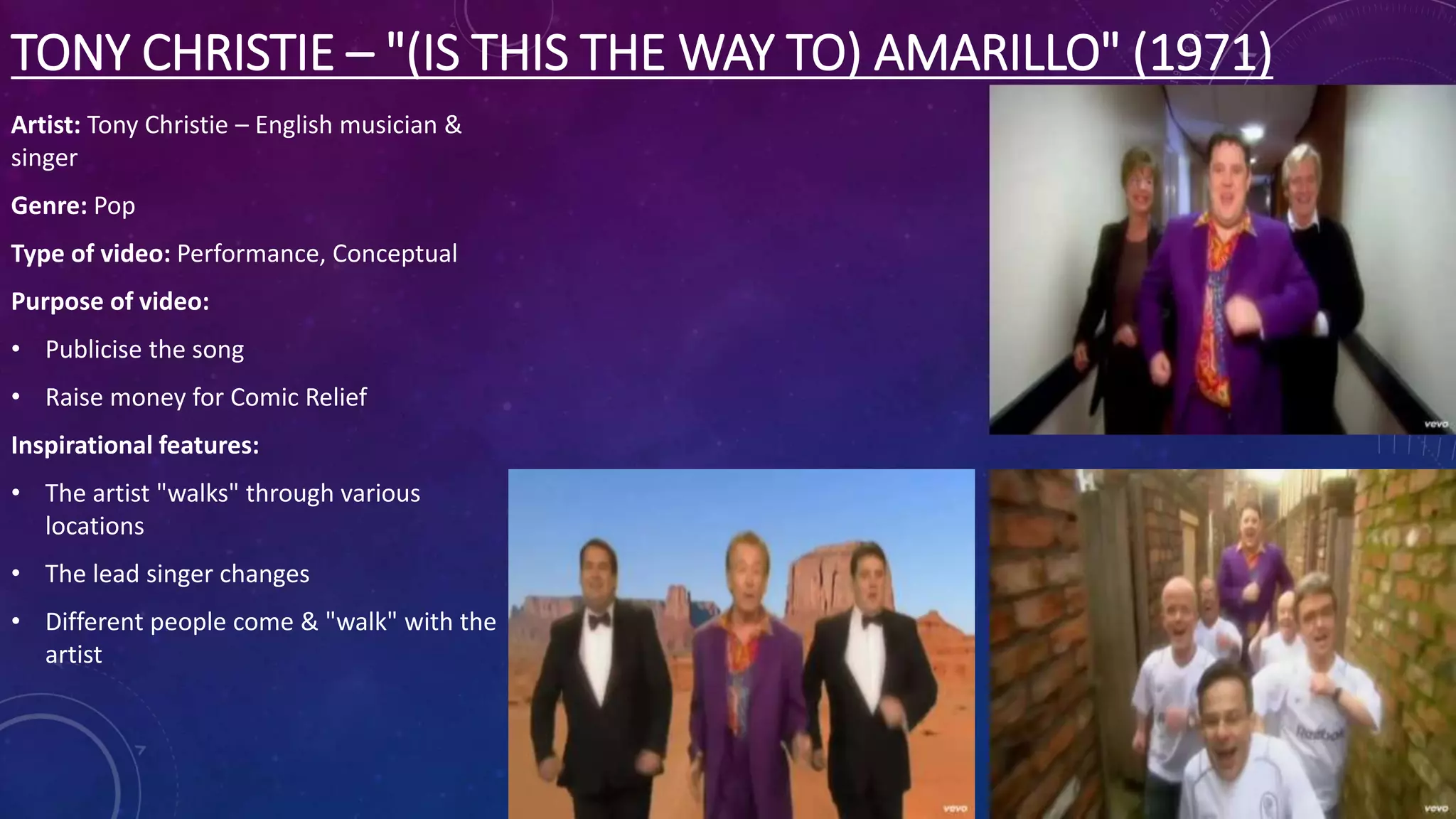 TONY CHRISTIE – "(IS THIS THE WAY TO) AMARILLO" (1971)
Artist: Tony Christie – English musician &
singer
Genre: Pop
Type of video: Performance, Conceptual
Purpose of video:
• Publicise the song
• Raise money for Comic Relief
Inspirational features:
• The artist "walks" through various
locations
• The lead singer changes
• Different people come & "walk" with the
artist
 