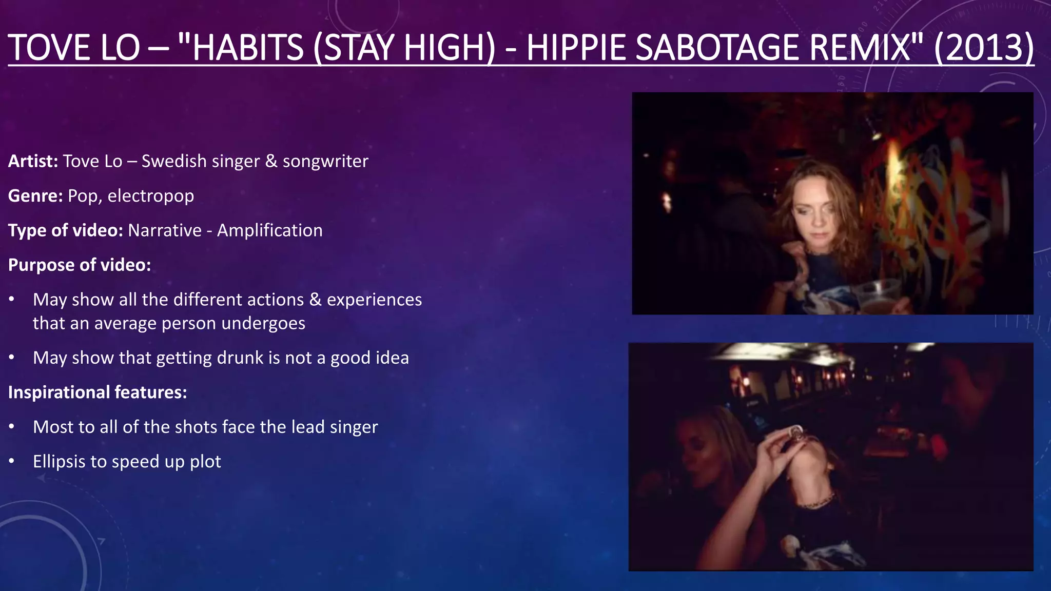 TOVE LO – "HABITS (STAY HIGH) - HIPPIE SABOTAGE REMIX" (2013)
Artist: Tove Lo – Swedish singer & songwriter
Genre: Pop, electropop
Type of video: Narrative - Amplification
Purpose of video:
• May show all the different actions & experiences
that an average person undergoes
• May show that getting drunk is not a good idea
Inspirational features:
• Most to all of the shots face the lead singer
• Ellipsis to speed up plot
 