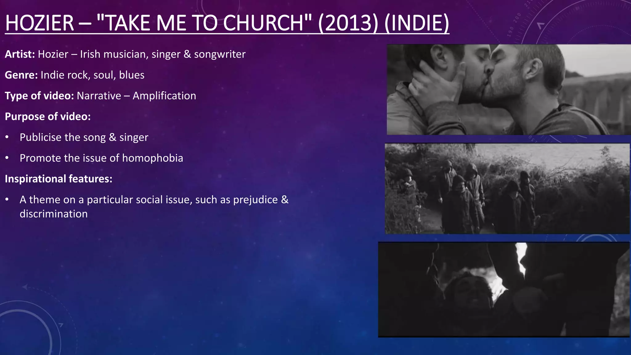 HOZIER – "TAKE ME TO CHURCH" (2013) (INDIE)
Artist: Hozier – Irish musician, singer & songwriter
Genre: Indie rock, soul, blues
Type of video: Narrative – Amplification
Purpose of video:
• Publicise the song & singer
• Promote the issue of homophobia
Inspirational features:
• A theme on a particular social issue, such as prejudice &
discrimination
 