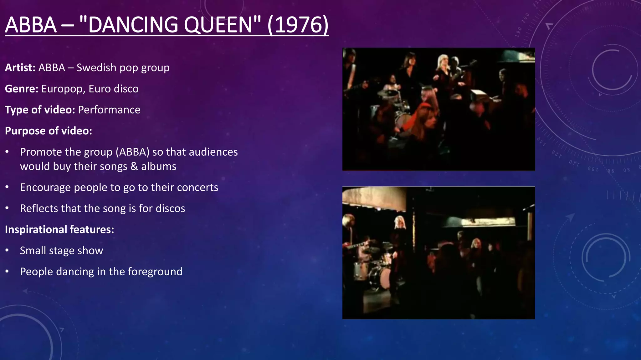 ABBA – "DANCING QUEEN" (1976)
Artist: ABBA – Swedish pop group
Genre: Europop, Euro disco
Type of video: Performance
Purpose of video:
• Promote the group (ABBA) so that audiences
would buy their songs & albums
• Encourage people to go to their concerts
• Reflects that the song is for discos
Inspirational features:
• Small stage show
• People dancing in the foreground
 