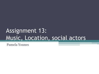 Assignment 13:
Music, Location, social actors
Pamela Younes
 