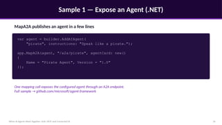 Sample 1 — Expose an Agent (.NET)
When AI Agents Work Together: A2A, MCP, and Connected AI 16
MapA2A publishes an agent in a few lines
var agent = builder.AddAIAgent(
"pirate", instructions: "Speak like a pirate.");
app.MapA2A(agent, "/a2a/pirate", agentCard: new()
{
Name = "Pirate Agent", Version = "1.0"
});
One mapping call exposes the configured agent through an A2A endpoint.
Full sample → github.com/microsoft/agent-framework
 