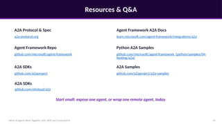Resources & Q&A
When AI Agents Work Together: A2A, MCP, and Connected AI 22
A2A Protocol & Spec
a2a-protocol.org
Agent Framework A2A Docs
learn.microsoft.com/agent-framework/integrations/a2a
Agent Framework Repo
github.com/microsoft/agent-framework
Python A2A Samples
github.com/microsoft/agent-framework (python/samples/04-
hosting/a2a)
A2A SDKs
github.com/a2aproject
A2A Samples
github.com/a2aproject/a2a-samples
Start small: expose one agent, or wrap one remote agent, today.
A2A SDKs
github.com/nhcloud/a2a
 