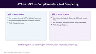 A2A vs. MCP — Complementary, Not Competing
When AI Agents Work Together: A2A, MCP, and Connected AI 4
MCP — agent to tool
• How an agent connects to APIs, data, and resources
• Equips a single agent with the capabilities it needs
• Think: the agent's hands
A2A — agent to agent
• How independent agents discover and delegate to each
other
• Lets specialized agents collaborate across frameworks
• Think: the agent's phone
Use both together. A2A is not an agent framework, a tool-call protocol, or a chat app.
 