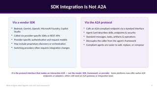 SDK Integration Is Not A2A
When AI Agents Work Together: A2A, MCP, and Connected AI 5
Via a vendor SDK
• Bedrock, Gemini, OpenAI, Microsoft Foundry, Copilot
Studio
• Called via provider-specific SDKs or REST APIs
• Provider-specific authentication and request models
• May include proprietary discovery or orchestration
• Switching providers often requires integration changes
Via the A2A protocol
• Calls an A2A-compliant endpoint via a standard interface
• Agent Card describes skills, endpoints & security
• Standard messages, tasks, artifacts & operations
• Decouples the caller from the agent's framework
• Compliant agents are easier to add, replace, or compose
It is the protocol interface that makes an interaction A2A — not the model, SDK, framework, or provider. Some platforms now offer native A2A
endpoints or adapters; others still need an A2A gateway or integration layer.
 