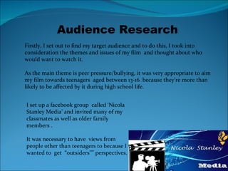 Audience Research Firstly, I set out to find my target audience and to do this, I took into consideration the themes and issues of my film  and thought about who would want to watch it.  As the main theme is peer pressure/bullying, it was very appropriate to aim  my film towards teenagers  aged between 13-16  because they’re more than likely to be affected by it during high school life.  I set up a facebook group  called ‘Nicola Stanley Media’ and invited many of my classmates as well as older family members . It was necessary to have  views from people other than teenagers to because I wanted to  get  “outsiders’’” perspectives. 