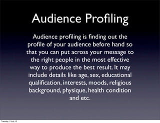 Audience Proﬁling
Audience proﬁling is ﬁnding out the
proﬁle of your audience before hand so
that you can put across your message to
the right people in the most effective
way to produce the best result. It may
include details like age, sex, educational
qualiﬁcation, interests, moods, religious
background, physique, health condition
and etc.
Tuesday, 2 July 13
 