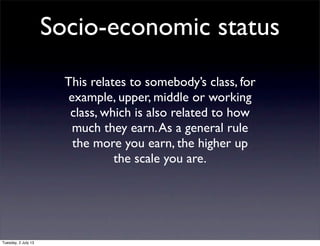 Socio-economic status
This relates to somebody’s class, for
example, upper, middle or working
class, which is also related to how
much they earn.As a general rule
the more you earn, the higher up
the scale you are.
Tuesday, 2 July 13
 