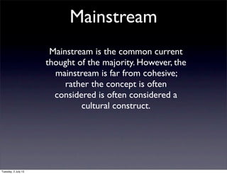 Mainstream
Mainstream is the common current
thought of the majority. However, the
mainstream is far from cohesive;
rather the concept is often
considered is often considered a
cultural construct.
Tuesday, 2 July 13
 