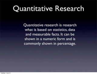 Quantitative Research
Quantitative research is research
what is based on statistics, data
and measurable facts. It can be
shown in a numeric form and is
commonly shown in percentage.
Tuesday, 2 July 13
 