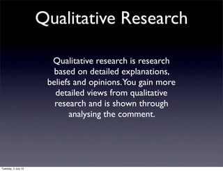 Qualitative Research
Qualitative research is research
based on detailed explanations,
beliefs and opinions.You gain more
detailed views from qualitative
research and is shown through
analysing the comment.
Tuesday, 2 July 13
 