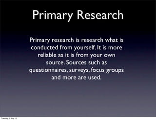 Primary Research
Primary research is research what is
conducted from yourself. It is more
reliable as it is from your own
source. Sources such as
questionnaires, surveys, focus groups
and more are used.
Tuesday, 2 July 13
 